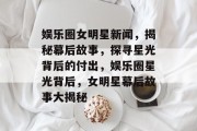 娱乐圈女明星新闻，揭秘幕后故事，探寻星光背后的付出，娱乐圈星光背后，女明星幕后故事大揭秘