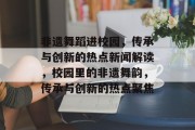 非遗舞蹈进校园，传承与创新的热点新闻解读，校园里的非遗舞韵，传承与创新的热点聚焦