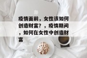 疫情面前,女性该如何创造财富?,疫情期间,如何在女性中创造财富 疫情面前,女性该如何创造财富?,疫情期间,如何在女性中创造财富