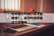 在好迷茫时做什么才能赚钱?,迷茫时如何通过工作赚钱 在好迷茫时做什么才能赚钱?,迷茫时如何通过工作赚钱