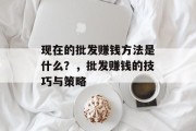 现在的批发赚钱方法是什么?,批发赚钱的技巧与策略 现在的批发赚钱方法是什么?,批发赚钱的技巧与策略