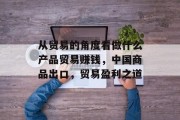从贸易的角度看做什么产品贸易赚钱,中国商品出口,贸易盈利之道 从贸易的角度看做什么产品贸易赚钱,中国商品出口,贸易盈利之道