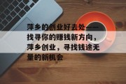 萍乡的创业好去处——找寻你的赚钱新方向,萍乡创业,寻找钱途无量的新机会 萍乡的创业好去处——找寻你的赚钱新方向,萍乡创业,寻找钱途无量的新机会