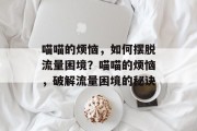 喵喵的烦恼,如何摆脱流量困境?喵喵的烦恼,破解流量困境的秘诀 喵喵的烦恼,如何摆脱流量困境?喵喵的烦恼,破解流量困境的秘诀