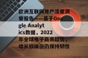 欧洲互联网用户流量洞察报告——基于Google Analytics数据,2022年全球电子商务趋势,增长放缓但仍保持韧性 欧洲互联网用户流量洞察报告——基于Google Analytics数据,2022年全球电子商务趋势,增长放缓但仍保持韧性