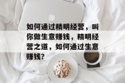 如何通过精明经营,叫你做生意赚钱,精明经营之道,如何通过生意赚钱? 如何通过精明经营,叫你做生意赚钱,精明经营之道,如何通过生意赚钱?