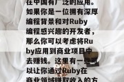 Ruby: 一个具有强大可扩展性和灵活性的编程语言，Ruby在中国有广泛的应用。如果你是一位拥有深厚编程背景和对Ruby编程感兴趣的开发者，那么你可以考虑将Ruby应用到商业项目中去赚钱。这里有一些可以让你通过Ruby在商业领域赚取收入的方法。，投资创业机会，如何使用Ruby进行商业开发赚钱