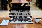 巅峰对决，激情绽放—记2023年度国际足球锦标赛盛况，2023国际足球锦标赛，巅峰对决，激情燃烧之夜