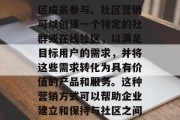社区营销是一种通过利用互联网、社交媒体和其他平台进行的商业活动,旨在吸引并鼓励社区成员参与。社区营销可以创建一个特定的社群或在线社区,以满足目标用户的需求,并将这些需求转化为具有价值的产品和服务。这种营销方式可以帮助企业建立和保持与社区之间的联系,从而增加品牌知名度和影响力。,如何运用社区营销策略提高品牌知名度和影响力