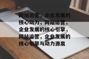 网站运营，企业发展的核心动力，网站运营，企业发展的核心引擎，网站运营，企业发展的核心引擎与动力源泉