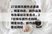 27日娱乐圈热点速递，明星动态、新作品发布及幕后花絮盘点，27日娱乐圈热点回顾，明星动态、新作品发布幕后揭秘
