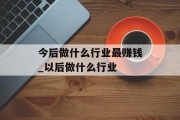 今后做什么行业最赚钱_以后做什么行业