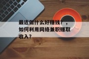 最近做什么好赚钱?,如何利用网络兼职赚取收入? 最近做什么好赚钱?,如何利用网络兼职赚取收入?