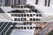 如何利用WordPress网站优化插件提升网站性能和用户体验,最佳实践,使用WordPress插件优化网站性能与用户体验 如何利用WordPress网站优化插件提升网站性能和用户体验,最佳实践,使用WordPress插件优化网站性能与用户体验