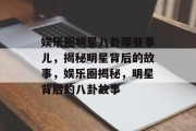 娱乐圈明星八卦那些事儿，揭秘明星背后的故事，娱乐圈揭秘，明星背后的八卦故事