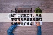 怀孕后能做什么工作赚钱?,孕期工作,既能享受育儿乐趣又能赚取生活开销的建议 怀孕后能做什么工作赚钱?,孕期工作,既能享受育儿乐趣又能赚取生活开销的建议