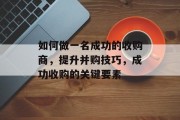 如何做一名成功的收购商,提升并购技巧,成功收购的关键要素 如何做一名成功的收购商,提升并购技巧,成功收购的关键要素