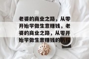 老婆的商业之路,从零开始学做生意赚钱,老婆的商业之路,从零开始学做生意赚钱的历程 老婆的商业之路,从零开始学做生意赚钱,老婆的商业之路,从零开始学做生意赚钱的历程