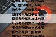 DNF是一款深受玩家喜爱的多人在线战斗游戏。在DNF中，附魔师作为一个职业群体，他们可以通过装备附魔获得各种属性加成和提升战斗力的方法。而附魔师所赚钱的方式主要有以下几种，附魔师，如何通过装备附魔赚钱？
