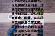 在家带孩子的收入来源有很多,包括全职工作、副业和线上兼职等。但是需要注意的是,这些工作的可行性取决于孩子的年龄、经验和教育程度。因此,在选择家教或副业工作之前,需要对孩子的教育背景、生活情况和技能水平进行充分了解。,家庭教育与副业,如何为孩子找到合适的收入来源 在家带孩子的收入来源有很多,包括全职工作、副业和线上兼职等。但是需要注意的是,这些工作的可行性取决于孩子的年龄、经验和教育程度。因此,在选择家教或副业工作之前,需要对孩子的教育背景、生活情况和技能水平进行充分了解。,家庭教育与副业,如何为孩子找到合适的收入来源