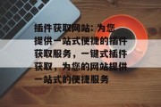 插件获取网站: 为您提供一站式便捷的插件获取服务,一键式插件获取,为您的网站提供一站式的便捷服务 插件获取网站: 为您提供一站式便捷的插件获取服务,一键式插件获取,为您的网站提供一站式的便捷服务