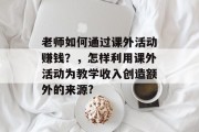 老师如何通过课外活动赚钱?,怎样利用课外活动为教学收入创造额外的来源? 老师如何通过课外活动赚钱?,怎样利用课外活动为教学收入创造额外的来源?