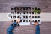 如何高效卸载热点新闻的干扰，保持冷静，回归生活，摆脱热点新闻干扰，高效回归平静生活之道