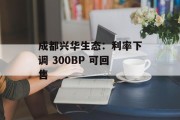 成都兴华生态:利率下调 300BP 可回售 成都兴华生态:利率下调 300BP 可回售