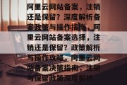 阿里云网站备案，注销还是保留？深度解析备案政策与操作指南，阿里云网站备案选择，注销还是保留？政策解析与操作攻略，阿里云网站备案决策指南，注销与保留政策深度解析