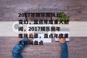 2017年娱乐圈风云变幻，盘点年度重大新闻，2017娱乐圈年度风云录，盘点年度重大新闻盘点