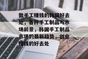 做手工赚钱的韩国好去处,各种手工制品与市场前景,韩国手工制品市场的最新趋势,创业赚钱的好去处 做手工赚钱的韩国好去处,各种手工制品与市场前景,韩国手工制品市场的最新趋势,创业赚钱的好去处