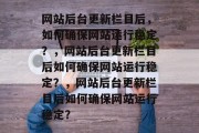 网站后台更新栏目后,如何确保网站运行稳定?,网站后台更新栏目后如何确保网站运行稳定?,网站后台更新栏目后如何确保网站运行稳定? 网站后台更新栏目后,如何确保网站运行稳定?,网站后台更新栏目后如何确保网站运行稳定?,网站后台更新栏目后如何确保网站运行稳定?
