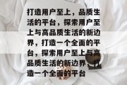 打造用户至上，品质生活的平台，探索用户至上与高品质生活的新边界，打造一个全面的平台，探索用户至上与高品质生活的新边界，打造一个全面的平台