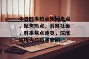 今日时事热点新闻盘点，聚焦热点，洞察社会，时事焦点速览，深度解析今日热点新闻