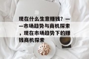 现在什么生意赚钱?——市场趋势与商机探索,现在市场趋势下的赚钱商机探索 现在什么生意赚钱?——市场趋势与商机探索,现在市场趋势下的赚钱商机探索