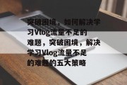 突破困境，如何解决学习Vlog流量不足的难题，突破困境，解决学习Vlog流量不足的难题的五大策略