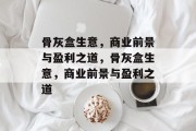 骨灰盒生意,商业前景与盈利之道,骨灰盒生意,商业前景与盈利之道 骨灰盒生意,商业前景与盈利之道,骨灰盒生意,商业前景与盈利之道