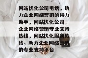 网站优化公司电话,助力企业网络营销的得力助手,网站优化公司,企业网络营销专业支持热线,网站优化服务热线,助力企业网络营销的专业支持平台 网站优化公司电话,助力企业网络营销的得力助手,网站优化公司,企业网络营销专业支持热线,网站优化服务热线,助力企业网络营销的专业支持平台
