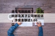连年亏损困局下,云南旅游及其子公司被起诉,涉案金额达1.66亿 连年亏损困局下,云南旅游及其子公司被起诉,涉案金额达1.66亿