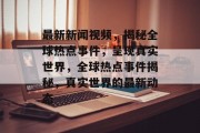 最新新闻视频，揭秘全球热点事件，呈现真实世界，全球热点事件揭秘，真实世界的最新动态