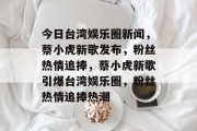 今日台湾娱乐圈新闻，蔡小虎新歌发布，粉丝热情追捧，蔡小虎新歌引爆台湾娱乐圈，粉丝热情追捧热潮