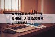 人生的最高境界——不想赚钱,人生最高境界,不想赚钱 人生的最高境界——不想赚钱,人生最高境界,不想赚钱
