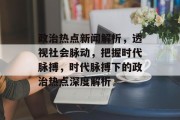 政治热点新闻解析，透视社会脉动，把握时代脉搏，时代脉搏下的政治热点深度解析