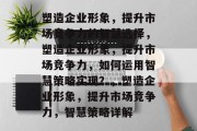 塑造企业形象，提升市场竞争力的智慧选择，塑造企业形象，提升市场竞争力，如何运用智慧策略实现？，塑造企业形象，提升市场竞争力，智慧策略详解