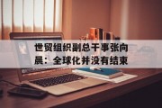世贸组织副总干事张向晨:全球化并没有结束 世贸组织副总干事张向晨:全球化并没有结束