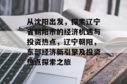 从沈阳出发，探索辽宁省朝阳市的经济机遇与投资热点，辽宁朝阳，东部经济新引擎及投资热点探索之旅