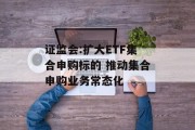 证监会:扩大ETF集合申购标的 推动集合申购业务常态化 证监会:扩大ETF集合申购标的 推动集合申购业务常态化