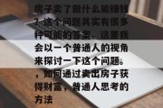 房子卖了做什么能赚钱？这个问题其实有很多种可能的答案。这里我会以一个普通人的视角来探讨一下这个问题。，如何通过卖出房子获得财富，普通人思考的方法