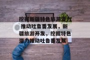 挖掘新疆特色旅游潜力 推动吐鲁番发展,新疆旅游开发,挖掘特色潜力推动吐鲁番发展 挖掘新疆特色旅游潜力 推动吐鲁番发展,新疆旅游开发,挖掘特色潜力推动吐鲁番发展