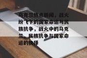 乌克兰热点新闻，战火纷飞下的国家命运与民族抗争，战火中的乌克兰，民族抗争与国家命运的抉择